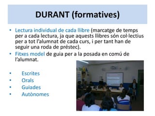 DURANT (formatives)
• Lectura individual de cada llibre (marcatge de temps
per a cada lectura, ja que aquests llibres són col·lectius
per a tot l’alumnat de cada curs, i per tant han de
seguir una roda de préstec).
• Fitxes model de guia per a la posada en comú de
l’alumnat.
• Escrites
• Orals
• Guiades
• Autònomes
 