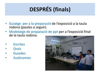 DESPRÉS (finals)
• Guiatge per a la preparació de l’exposició a la taula
rodona (pautes a seguir).
• Modelatge de preparació de ppt per a l’exposició final
de la taula rodona.
• Escrites
• Orals
• Guiades
• Autònomes
 