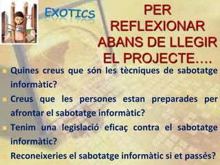 PER
                           REFLEXIONAR
                         ABANS DE LLEGIR
                          EL PROJECTE….
   Quines creus que són les tècniques de sabotatge
    informàtic?
   Creus que les persones estan preparades per
    afrontar el sabotatge informàtic?
   Tenim una legislació eficaç contra el sabotatge
    informàtic?
   Reconeixeries el sabotatge informàtic si et passés?
 