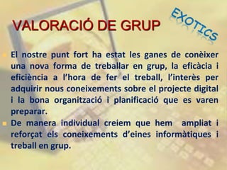 VALORACIÓ DE GRUP
   El nostre punt fort ha estat les ganes de conèixer
    una nova forma de treballar en grup, la eficàcia i
    eficiència a l’hora de fer el treball, l’interès per
    adquirir nous coneixements sobre el projecte digital
    i la bona organització i planificació que es varen
    preparar.
   De manera individual creiem que hem ampliat i
    reforçat els coneixements d’eines informàtiques i
    treball en grup.
 