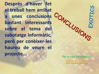    Després d’haver fet
    el treball hem arribat
    a unes conclusions
    bastant interessants
    sobre el tema del
    sabotatge informàtic,
    però per conèixer-les
    haureu de veure el
    projecte...              Per a més informació:
                               Wiki ExoTics
 