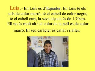 Luis   .- En Luis és d’ Equador . En Luis té els ulls de color marró, té el cabell de color negre, té el cabell curt, la seva alçada és de 1.70cm. Ell no és molt alt i el color de la pell és de color marró. El seu caràcter és callat i rialler .  