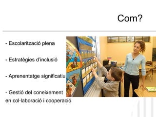Com? - Escolarització plena - Estratègies d’inclusió - Aprenentatge significatiu - Gestió del coneixement  en col·laboració i cooperació 