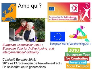 European Commission 2012 : European Year for Active Ageing  and  Intergenerational Solidarity Comissió Europea 2012: 2012 és l’Any europeu de l’envelliment actiu  i la solidaritat entre generacions Amb qui?  