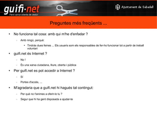 Preguntes més freqüents ... De qui és guifi.net ? Dels usuaris Qui paga guifi.net ? Els usuaris aportant infraestructures i serveis Quin cost té entrar a guifi.net ? Cap Comprar-te el material i fer-te o encarregar la instal·lació Hi ha quotes periòdiques ? No Pots participar en les millores de material d'ús comú 