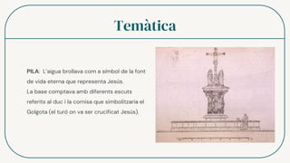 Temàtica
PILA: L’aigua brollava com a símbol de la font
de vida eterna que representa Jesús.
La base comptava amb diferents escuts
referits al duc i la cornisa que simbolitzaria el
Golgota (el turó on va ser crucificat Jesús).
 