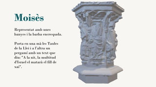 Moisès
Representat amb unes
banyes i la barba encrespada.
Porta en una mà les Taules
de la Llei i a l’altra un
pergamí amb un text que
diu: "A la nit, la multitud
d'Israel el matarà el fill de
xai".
 