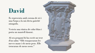 David
Es representa amb corona de rei i
una l'arpa a la mà dreta gairebé
amagada.
Vesteix una túnica de color blau i
porta un mantell daurat.
Al seu pergamí hi ha escrit un text
d'un salm: “Ells traspassaran les
meves mans i els meus peus. Ells
trencaran els meus ossos.”
 