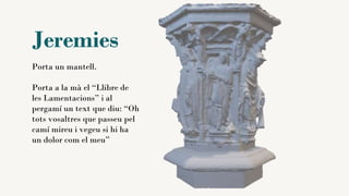 Jeremies
Porta un mantell.
Porta a la mà el “Llibre de
les Lamentacions” i al
pergamí un text que diu: “Oh
tots vosaltres que passeu pel
camí mireu i vegeu si hi ha
un dolor com el meu”
 