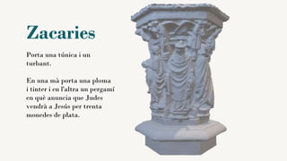 Zacaries
Porta una túnica i un
turbant.
En una mà porta una ploma
i tinter i en l'altra un pergamí
en què anuncia que Judes
vendrà a Jesús per trenta
monedes de plata.
 