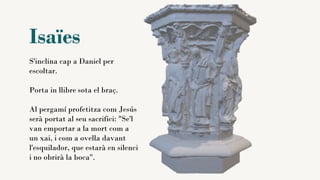 Isaïes
S'inclina cap a Daniel per
escoltar.
Porta in llibre sota el braç.
Al pergamí profetitza com Jesús
serà portat al seu sacrifici: "Se'l
van emportar a la mort com a
un xai, i com a ovella davant
l'esquilador, que estarà en silenci
i no obrirà la boca".
 