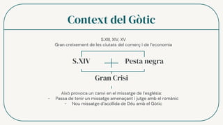 Context del Gòtic
S.XIV Pesta negra
Gran Crisi
Això provoca un canvi en el missatge de l’església:
- Passa de tenir un missatge amenaçant i jutge amb el romànic
- Nou missatge d’acollida de Déu amb el Gòtic
S.XIII, XIV, XV
Gran creixement de les ciutats del comerç i de l’economia
 
