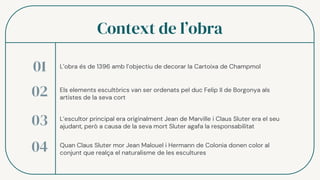 Context de l’obra
L’obra és de 1396 amb l’objectiu de decorar la Cartoixa de Champmol
01
02
03
04
Els elements escultòrics van ser ordenats pel duc Felip II de Borgonya als
artistes de la seva cort
L’escultor principal era originalment Jean de Marville i Claus Sluter era el seu
ajudant, però a causa de la seva mort Sluter agafa la responsabilitat
Quan Claus Sluter mor Jean Malouel i Hermann de Colonia donen color al
conjunt que realça el naturalisme de les escultures
 