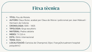 Fitxa tècnica
● TÍTOL: Pou de Moisès
● AUTORS: Claus Sluter, acabat per Claus de Werve i policromat per Jean Malouel i
Hermann de Colonia
● CRONOLOGIA: 1395 - 1405
● TIPOLOGIA: Grup escultòric
● MATERIAL: Pedra calcària
● MIDES: 7 X 2,6 m
● ESTIL: Gòtic internacional
● TEMA: Bíblic
● LOCALITZACIÓ: Cartoixa de Champmol, Dijon, França(Actualment hospital
psiquiàtric)
 