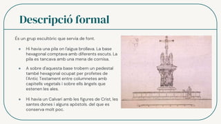 Descripció formal
És un grup escultòric que servia de font.
● Hi havia una pila on l'aigua brollava. La base
hexagonal comptava amb diferents escuts. La
pila es tancava amb una mena de cornisa.
● A sobre d'aquesta base trobem un pedestal
també hexagonal ocupat per profetes de
l'Antic Testament entre columnetes amb
capitells vegetals i sobre ells àngels que
estenen les ales.
● Hi havia un Calvari amb les figures de Crist, les
santes dones i alguns apòstols. del que es
conserva molt poc.
 
