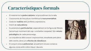 Característiques formals
● El material és la pedra calcària i el procediment és la talla.
● L’autonomia de l'escultura n'emfatitza la monumentalitat.
● Caràcter realista dels profetes: expressions.
● Intent de naturalisme
● Es potencia la particularitat, especialment en la figura de Moisès
(accentuat moviment del cap i una barba crespada). Són retrats
psicològics de cada personatge.
● La corpulència dels cossos i expressivitat, ressaltada pels plecs
dels vestits, dona uns efectes de clarobscur.
● El conjunt estava policromat, actualment encara conserva
algunes zones amb colors blaus i daurats.
 