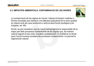 Tema 3: Hidrosfera                    selectivitat logse

    3.3. IMPACTES AMBIENTALS. CONTAMINACIO DE LES AIGÜES


       La contaminació de les aigües és l’acció i l’efecte d’introduir matèries o
       formes d’energia que impliquin una alteració perjudicial de la seva qualitat
       en relació amb els usos posteriors o amb la seva funció ecològica (Llei
       d’aigües, art. 85)
       De fet, es pot considerar que és l’acció antropogènica la responsable de la
       major part dels processos contaminants de les aigües que, de manera
       natural seguint el seu cicle, s’acaben autodepurant. El problema ve donat
       quan l’acció humana accelera els processos contaminants i no permet la
       regeneració natural




Departament de Ciències
 