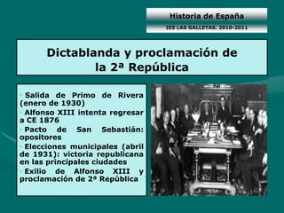 Historia de España
                                  IES LAS GALLETAS. 2010-2011




      Dictablanda y proclamación de
              la 2ª República

• Salida de Primo de Rivera
(enero de 1930)
• Alfonso XIII intenta regresar
a CE 1876
• Pacto de San Sebastián:
opositores
• Elecciones municipales (abril
de 1931): victoria republicana
en las principales ciudades
• Exilio de Alfonso XIII y
proclamación de 2ª República
 