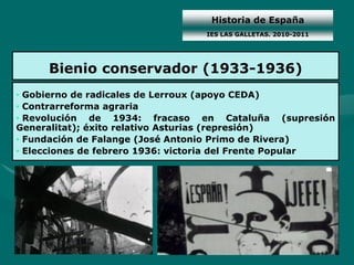Historia de España
                                  IES LAS GALLETAS. 2010-2011




     Bienio conservador (1933-1936)
• Gobierno de radicales de Lerroux (apoyo CEDA)
• Contrarreforma agraria
• Revolución de 1934: fracaso en Cataluña (supresión
Generalitat); éxito relativo Asturias (represión)
• Fundación de Falange (José Antonio Primo de Rivera)
• Elecciones de febrero 1936: victoria del Frente Popular
 