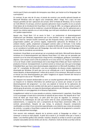 Más manuales en: http://www.exabyteinformatica.com/manuales-y-apuntes-freeware/
© Roger Casadejús Pérez | Exatienda
mentre que hi havia una espècie de menyspreu cap a Basic, per tractar-se d'un llenguatge “per
a principiants".
En contrast, fa poc més de 14 anys, el procés de construir una senzilla aplicació basada en
Microsoft Windows solia ser alguna cosa complicada, difícil i llarga. Fins a aquí, tot eren
fosques pantalles de text i aplicacions de consola. Amb l'arribada de Windows, tot va resultar
ser molt diferent. És així que, construir aquestes aplicacions riques en gràfics no era un procés
trivial abans de la introducció de Visual Basic 1.0 al maig de 1991. Les antigues aplicacions de
MS-DOS molt distaven ja de les modernes i visuals de Windows, però, clar, fer aplicacions per a
aquest nou sistema operatiu era un real privilegi, que molt pocs estudiosos de la programació
en C podien experimentar.
Aquest any, Visual Basic 1.0 va veure la llum, i va revolucionar el desenvolupament
d'aplicacions per Windows, especialment per la seva facilitat i per la rapidesa amb la qual
permet crear-les. Sempre escolto comentar que des d'aquests temps, usant Visual Basic, els
programadors podíem, per primera vegada, implementar aplicacions de Windows en un
ambient intuïtiu i gràfic, simplement arrossegant controls sobre un formulari. Si bé moltes
persones van fer de Visual Basic una realitat, un empleat de Microsoft, anomenat Alan Cooper,
va ser considerat el veritable pare del llenguatge. Avui amb més de 14 anys del llenguatge al
mercat, Alan és considerat una eminència.
Inicialment, Visual Basic va ser pensat per ser un producte molt tàctic. Microsoft tenia diverses
iniciatives en el desenvolupament que liderava Visual Basic 1.0, totes van ser pensades per
convertir-se en les eines de programació a llarg termini, estratègiques, gràfiques i orientades a
objectes. Com sempre ocorre amb els productes en la seva versió 1.0, l'equip de Visual Basic
1.0 va ser forçat a tallar característiques de la seva llarga llista d'idees per lliurar realment el
producte al mercat. Conseqüentment, la primera versió va incloure poc més que la tecnologia
Embedded Basic que havia estat desenvolupada originalment en Microsoft QuickBasic 4.0 (el
codi “p” i compilador de Microsoft) i una eina compiladora de disseny simple originalment
dissenyada per Windows 3.0 però que mai va ser utilitzada per a tal fi. Aproximadament 12
mesos després, el desenvolupament i millora de la versió 1.0 va començar, Microsoft va treure
al mercat una eina desenvolupadora per cobrir l'exigència en aquest moment del mercat el
nom del qual en clau va ser "Thunder"(Tro).
Des d'aquest inici bastant desfavorable va venir un resultat igualment difícil de comprendre:
un impacte en la indústria informàtica tan profund que va canviar per sempre el curs del
desenvolupament del programari i va crear una explosió al mercat de les aplicacions de
Windows. Deu anys més tard, sembla molt obvi però en aquesta època, quan només un petit i
selecte grup de persones, era capaç de desenvolupar aplicacions per Windows, Visual Basic 1.0
va representar un canvi gegantesc en el disseny d'aplicacions.
Innegablement radical en la seva posada en pràctica, implementació i capacitats, Visual Basic
1.0 es va propagar a través de la comunitat en qüestió de pocs mesos. Poc després de el “xoc”
inicial de febre per Visual Basic, un petit però fort grup de seguidors va començar a
transformar les biblioteques de codi que tenien amb les seves característiques, mètodes i
esdeveniments, i a exposar-los com a components de Visual Basic anomenats VBXs, o els
controls personalitzats. Després de poc temps, la producció d'aquests components
reutilitzables va créixer d'una comunitat especialitzada a una indústria que creixia de venedors
de controls, i va ajudar a Visual Basic a passar de ser un assoliment de programari a convertir-
se en un descobriment tecnològic.
Com veurem més endavant, després de la primera versió, el llenguatge va créixer i va
començar a tornar-se molt popular. A partir de la versió 3, ja s'incloïen eines per a l'accés a
dades i una interfície gràfica més còmoda i intuïtiva. Després va arribar la versió 4, que podia
compilar executables tant de 16 bits com de 32; i, finalment, l'exili als 32 bits va arribar amb les
 