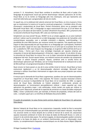 Más manuales en: http://www.exabyteinformatica.com/manuales-y-apuntes-freeware/
© Roger Casadejús Pérez | Exatienda
versions 5 i 6. Actualment, Visual Basic combina la senzillesa de Basic amb el poder d'un
llenguatge de programació visual que permet desenvolupar robustes aplicacions de 32 bits.
Visual Basic ja no és només un llenguatge pels mes novençans, sinó que representa una
excel·lent alternativa per a programadors de tots els nivells.
En aquell any, en la celebració del catorzè aniversari de Visual Basic, es mira al passat a l'eina
que va revolucionar la manera en la qual es construeix programari, i s'anhelen altres 10 anys
d'innovació i productivitat de Visual Basic. Parlant d'innovació, doncs ara ja comptem amb
Microsoft Visual Basic .NET, el llenguatge va seguir evolucionant fins que, el 13 de febrer de
2002, just un dia abans de Sant Valentí, va néixer oficialment Visual Basic .NET, juntament amb
la resta de la família de Visual Studio .NET, això una molt bona notícia ...
Simplement una nova versió? No pas. VB.NET no és un simple upgrade; és un canvi realment
profund i radical, que ho converteix en un dels llenguatges mes poderosos de l'actualitat, amb
característiques avançades, com a veritable orientació a objectes, multi-threading, i la
possibilitat de crear Web Services, per nomenar només tres aspectes. Tots aquells que encara
tinguin la idea (equivocada) de que Visual Basic és un llenguatge per a principiants, finalment
hauran de callar i ajupir els seus caps. Òbviament no és un canvi que es va produir de la nit al
dia. La plataforma .NET, base d'aquest nou llenguatge, es ve gestant a Microsoft des de fa ja un
parell d'anys, i forma part d'una nova estratègia impulsada per aquesta empresa per
conquistar el mercat del desenvolupament i d'internet, i seguir creixent. En els últims 14 anys,
la comunitat de Visual Basic ha crescut fins a ser la major comunitat de desenvolupadors de
programari del món. Durant aquest temps, una indústria sencera de venedors de components
va créixer al voltant d'aquest producte. Aquest, combinat amb la senzilla forma de
desenvolupar aplicacions per Windows, van ser la base fonamental de la realització de la visió
de Microsoft per a la programació basada en Windows.
Quan encara no havia passat un any de la seva sortida inicial al mercat ,Visual Basic ja havia
evolucionat ràpidament a un kit desenvolupador altament estratègic. Microsoft havia
començat a utilitzar Visual Basic internament en alguns dels seus propis projectes que estava
desenvolupant.
A mesura que la demanda de Visual Basic augmentava, quedava clar que els desenvolupadors
requeririen un Visual Basic millor i més capacitat. Per tractar a aquesta necessitat creixent,
Microsoft va anunciar la disponibilitat de Visual Basic 2.0 al novembre de 1992. La segona
versió de Visual Basic, distribuïda en l'edició estàndard i professional, proveïa als
desenvolupadors un funcionament perceptiblement millorat i major capacitat per crear
aplicacions de grandària major i més sofisticades. Incloïa també una ajuda per millorar la
posada a punt i depuració, proveïa de la capacitat de connectar-se a bases de dades mitjançant
ODBC, i noves i productives eines ,per exemple, la finestra de propietats, sintaxis del codi en
color , i complet suport per a un Interfície de Múltiples Documents (MDI).
El quadre de propietats i la caixa d'eines (amb controls afegits) de Visual Basic 2.0, aplicacions
Data-Aware:
Mentre l'adopció de Visual Basic en les corporacions s'expandia, també ho feia la necessitat
d'una eina per al desenvolupador que permetés aplicacions data-aware robustes. Visual Basic
3.0, anunciat només sis mesos després de la sortida al mercat de la versió 2.0, solucionava
aquesta necessitat combinant el motor de la base de dades de Microsoft Access 1.1 amb un
conjunt ric de controls data-aware. Per primera vegada, els desenvolupadors podien connectar
fàcilment a les bases de dades en un ambient client/servidor usant un dissenyador visual
intuïtiu. La complementació d'aquestes característiques era els Data Access Object (Objectes
 