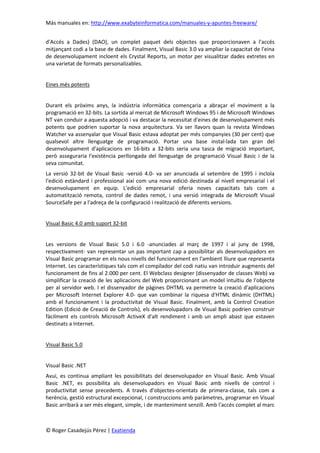 Más manuales en: http://www.exabyteinformatica.com/manuales-y-apuntes-freeware/
© Roger Casadejús Pérez | Exatienda
d'Accés a Dades) (DAO), un complet paquet dels objectes que proporcionaven a l'accés
mitjançant codi a la base de dades. Finalment, Visual Basic 3.0 va ampliar la capacitat de l'eina
de desenvolupament incloent els Crystal Reports, un motor per visualitzar dades extretes en
una varietat de formats personalizables.
Eines més potents
Durant els pròxims anys, la indústria informàtica començaria a abraçar el moviment a la
programació en 32-bits. La sortida al mercat de Microsoft Windows 95 i de Microsoft Windows
NT van conduir a aquesta adopció i va destacar la necessitat d'eines de desenvolupament més
potents que podrien suportar la nova arquitectura. Va ser llavors quan la revista Windows
Watcher va assenyalar que Visual Basic estava adoptat per més companyies (30 per cent) que
qualsevol altre llenguatge de programació. Portar una base instal·lada tan gran del
desenvolupament d'aplicacions en 16-bits a 32-bits seria una tasca de migració important,
però asseguraria l'existència perllongada del llenguatge de programació Visual Basic i de la
seva comunitat.
La versió 32-bit de Visual Basic -versió 4.0- va ser anunciada al setembre de 1995 i incloïa
l'edició estàndard i professional així com una nova edició destinada al nivell empresarial i el
desenvolupament en equip. L'edició empresarial oferia noves capacitats tals com a
automatització remota, control de dades remot, i una versió integrada de Microsoft Visual
SourceSafe per a l'adreça de la configuració i realització de diferents versions.
Visual Basic 4.0 amb suport 32-bit
Les versions de Visual Basic 5.0 i 6.0 -anunciades al març de 1997 i al juny de 1998,
respectivament- van representar un pas important cap a possibilitar als desenvolupadors en
Visual Basic programar en els nous nivells del funcionament en l'ambient lliure que representa
Internet. Les característiques tals com el compilador del codi natiu van introduir augments del
funcionament de fins al 2.000 per cent. El Webclass designer (dissenyador de classes Web) va
simplificar la creació de les aplicacions del Web proporcionant un model intuïtiu de l'objecte
per al servidor web. I el dissenyador de pàgines DHTML va permetre la creació d'aplicacions
per Microsoft Internet Explorer 4.0- que van combinar la riquesa d'HTML dinàmic (DHTML)
amb el funcionament i la productivitat de Visual Basic. Finalment, amb la Control Creation
Edition (Edició de Creació de Controls), els desenvolupadors de Visual Basic podrien construir
fàcilment els controls Microsoft ActiveX d'alt rendiment i amb un ampli abast que estaven
destinats a Internet.
Visual Basic 5.0
Visual Basic .NET
Avui, es continua ampliant les possibilitats del desenvolupador en Visual Basic. Amb Visual
Basic .NET, es possibilita als desenvolupadors en Visual Basic amb nivells de control i
productivitat sense precedents. A través d'objectes-orientats de primera-classe, tals com a
herència, gestió estructural excepcional, i construccions amb paràmetres, programar en Visual
Basic arribarà a ser més elegant, simple, i de manteniment senzill. Amb l'accés complet al marc
 
