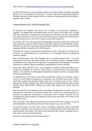 Más manuales en: http://www.exabyteinformatica.com/manuales-y-apuntes-freeware/
© Roger Casadejús Pérez | Exatienda
del NET de Microsoft, els desenvolupadors poden, per primera vegada, aconseguir avantatge
directe de la rica plataforma de Microsoft i construir aplicacions tradicionals basades en
Windows, aplicacions Web de petits clients, els serveis de nova generació de Web de XML, i
programari per a mòbils.
La demo del Goril·la .NET , escrit en Visual Basic .NET.
Els Formularis de Windows amb formes, els rics gràfics, les construccions orientades a
l'objecte, i la integració del servei Web de XML són tot la part de Visual Basic .NET. A través
dels anys, Visual Basic ha evolucionat d'una joguina d'un aficionat a una eina imprescindible
que continua canviant el món. Ha revolucionat la manera que es treballa amb la informació, la
manera de comunicar-se, i la forma en la qual es construeixen aplicacions.
Visual Basic .NET és la nova generació del llenguatge Visual Basic de Microsoft. Amb Visual
Basic pot generar aplicacions .NET, incloent serveis Web i aplicacions Web d'ASP.NET, ràpida i
fàcilment. Les aplicacions construïdes amb Visual Basic es generen amb els serveis de Common
Language Runtime i es beneficien de .NET Framework.
Visual Basic té una gran quantitat de característiques noves i millorades com l'herència, les
interfícies i la sobrecàrrega que la converteixen en un llenguatge eficaç de programació
orientat a objectes.
Altres característiques noves del llenguatge són el sub-processament lliure i el control
d'excepcions estructurat. Visual Basic integra .NET Framework i Common Language Runtime
completament, que conjuntament proporcionen interoperabilitat del llenguatge, recol·lecció
d'elements no utilitzats, seguretat ampliada i compatibilitat de versions millorada.
Visual Basic admet herència única i crea llenguatge intermedi de Microsoft (MSIL) com a
entrada de compiladors de codi natiu. Visual Basic és, comparativament, fàcil d'aprendre i
utilitzar, i s'ha convertit en el llenguatge de programació triat per centenars de programadors
durant la passada dècada.
El coneixement de Visual Basic es pot aprofitar de diferents maneres, per exemple, escrivint
macros en Visual Studio o programant en aplicacions com Microsoft Excel, Access i Word.
Visual Basic proporciona prototips d'alguns dels tipus de projectes més comuns, incloent:
Aplicació per Windows, Biblioteca de classes, Biblioteca de control de Windows, Aplicació Web
ASP.NET, Servei Web ASP.NET, Biblioteca de control Web, Aplicació de consola, Servei de
Windows.
Amb tots els canvis en la configuració de la tecnologia i de l'aplicació en els últims 14 anys, la
comunitat de Visual Basic ha continuat innovant com a líders en el desenvolupament i la
producció de programari. Mentrestant, és interessant mirar al passat i observar els èxits
aconseguits per aquest producte, és important remarcar que Visual Basic està només en una
fase bastant inicial.
Amb Visual Basic .NET, Microsoft proporciona els seus fonaments per assegurar-se que els
desenvolupadors en Visual Basic continuen conduint aquesta cursa -ara i en el futur.
Les versions anteriors de Visual Basic estaven orientades a aplicacions client de Microsoft
Windows. Visual Basic .NET està pensat per crear a més aplicacions de servei Web XML. Per a
aquest propòsit, Visual Basic .NET genera codi administrat per Common Language Runtime.
Això suposa canvis en el propi llenguatge.
Els canvis en Visual Basic .NET estan projectats per a:
 