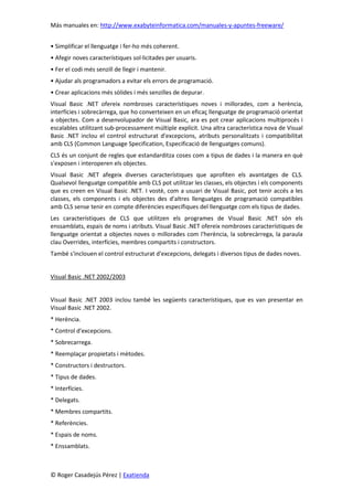 Más manuales en: http://www.exabyteinformatica.com/manuales-y-apuntes-freeware/
© Roger Casadejús Pérez | Exatienda
• Simplificar el llenguatge i fer-ho més coherent.
• Afegir noves característiques sol·licitades per usuaris.
• Fer el codi més senzill de llegir i mantenir.
• Ajudar als programadors a evitar els errors de programació.
• Crear aplicacions més sòlides i més senzilles de depurar.
Visual Basic .NET ofereix nombroses característiques noves i millorades, com a herència,
interfícies i sobrecàrrega, que ho converteixen en un eficaç llenguatge de programació orientat
a objectes. Com a desenvolupador de Visual Basic, ara es pot crear aplicacions multiprocés i
escalables utilitzant sub-processament múltiple explícit. Una altra característica nova de Visual
Basic .NET inclou el control estructurat d'excepcions, atributs personalitzats i compatibilitat
amb CLS (Common Language Specification, Especificació de llenguatges comuns).
CLS és un conjunt de regles que estandarditza coses com a tipus de dades i la manera en què
s'exposen i interoperen els objectes.
Visual Basic .NET afegeix diverses característiques que aprofiten els avantatges de CLS.
Qualsevol llenguatge compatible amb CLS pot utilitzar les classes, els objectes i els components
que es creen en Visual Basic .NET. I vostè, com a usuari de Visual Basic, pot tenir accés a les
classes, els components i els objectes des d'altres llenguatges de programació compatibles
amb CLS sense tenir en compte diferències específiques del llenguatge com els tipus de dades.
Les característiques de CLS que utilitzen els programes de Visual Basic .NET són els
enssamblats, espais de noms i atributs. Visual Basic .NET ofereix nombroses característiques de
llenguatge orientat a objectes noves o millorades com l'herència, la sobrecàrrega, la paraula
clau Overrides, interfícies, membres compartits i constructors.
També s'inclouen el control estructurat d'excepcions, delegats i diversos tipus de dades noves.
Visual Basic .NET 2002/2003
Visual Basic .NET 2003 inclou també les següents característiques, que es van presentar en
Visual Basic .NET 2002.
* Herència.
* Control d'excepcions.
* Sobrecarrega.
* Reemplaçar propietats i mètodes.
* Constructors i destructors.
* Tipus de dades.
* Interfícies.
* Delegats.
* Membres compartits.
* Referències.
* Espais de noms.
* Enssamblats.
 