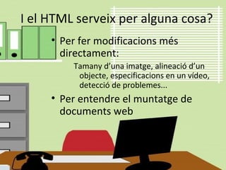 I el HTML serveix per alguna cosa?
• Per fer modificacions més
directament:
Tamany d’una imatge, alineació d’un
objecte, especificacions en un vídeo,
detecció de problemes...
• Per entendre el muntatge de
documents web
 