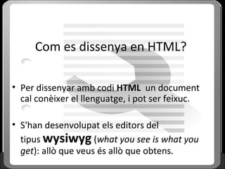 Com es dissenya en HTML?
• Per dissenyar amb codi HTML un document
cal conèixer el llenguatge, i pot ser feixuc.
• S'han desenvolupat els editors del
tipus wysiwyg (what you see is what you
get): allò que veus és allò que obtens.
 