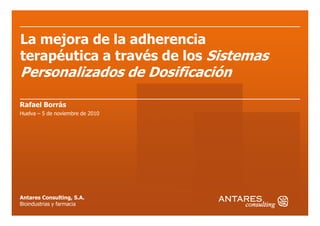 La mejora de la adherencia
terapéutica a través de los Sistemas
Personalizados de Dosificación
Rafael Borrás
Huelva – 5 de noviembre de 2010
Antares Consulting, S.A.
Bioindustrias y farmacia
Huelva – 5 de noviembre de 2010
 