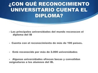 ¿CON QUÉ RECONOCIMIENTO
 UNIVERSITARIO CUENTA EL
        DIPLOMA?


- Las principales universidades del mundo reconocen el
  diploma del IB


- Cuenta con el reconocimiento de más de 100 países.


- Está reconocido por más de 2.000 universidades

- Algunas universidades ofrecen becas y convalidan
           asignaturas a los alumnos del IB.
 