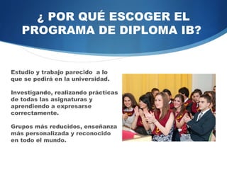 ¿ POR QUÉ ESCOGER EL
   PROGRAMA DE DIPLOMA IB?


Estudio y trabajo parecido a lo
que se pedirá en la universidad.

Investigando, realizando prácticas
de   todas   las    asignaturas  y
aprendiendo      a      expresarse
correctamente.

Grupos más reducidos, enseñanza
más personalizada y reconocido
en todo el mundo.
 