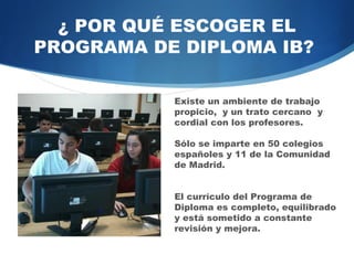 ¿ POR QUÉ ESCOGER EL
PROGRAMA DEL DIPLOMA BI?

            Existe un ambiente de trabajo
            propicio, y un trato cercano y
            cordial con los profesores.

            Sólo se imparte en 60 colegios
            españoles y 11 de la Comunidad
            de Madrid.


            El currículo del Programa de
            Diploma es completo, equilibrado
            y está sometido a constante
            revisión y mejora.
 