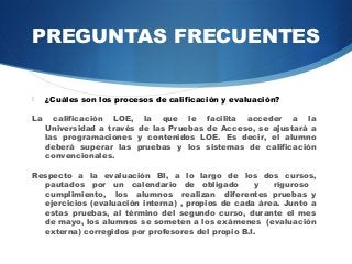 PREGUNTAS FRECUENTES

    ¿Cuáles son los procesos de calificación y evaluación?

La     calificación LOE, la que le facilita acceder a la
     Universidad a través de las Pruebas de Acceso, se ajustará a
     las programaciones y contenidos LOE. Es decir, el alumno
     deberá superar las pruebas y los sistemas de calificación
     convencionales.

Respecto a la evaluación BI, a lo largo de los dos cursos,
  pautados por un calendario de obligado           y   riguroso
  cumplimiento, los alumnos realizan diferentes pruebas y
  ejercicios (evaluación interna) , propios de cada área. Junto a
  estas pruebas, al término del segundo curso, durante el mes
  de mayo, los alumnos se someten a los exámenes (evaluación
  externa) corregidos por profesores del propio B.I.
 