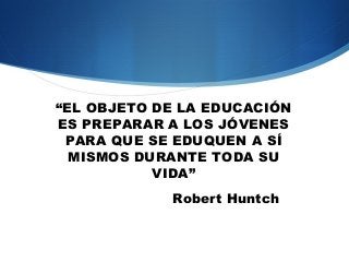 “EL OBJETO DE LA EDUCACIÓN
ES PREPARAR A LOS JÓVENES
 PARA QUE SE EDUQUEN A SÍ
  MISMOS DURANTE TODA SU
           VIDA”
            Robert Huntch
 