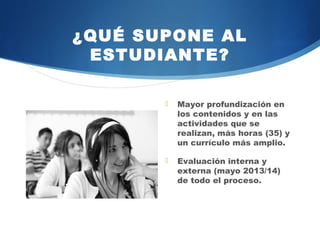 ¿QUÉ SUPONE AL
 ESTUDIANTE?

          Mayor profundización en
           los contenidos y en las
           actividades    que     se
           realizan, más horas (35) y
           un currículo más amplio.

          Evaluación    interna y
           externa (mayo 2014/15)
           de todo el proceso.
 