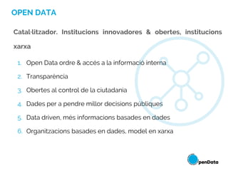 OPEN DATA
1. Open Data ordre & accés a la informació interna
2. Transparència
3. Obertes al control de la ciutadania
4. Dades per a pendre millor decisions públiques
5. Data driven, més informacions basades en dades
6. Organitzacions basades en dades, model en xarxa
Catal·litzador. Institucions innovadores & obertes, institucions
xarxa
 