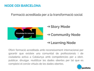 NODE ODI BARCELONA
➔Story Mode
➔Community Node
➔Learning Node
Formació acreditada per a la transformació social
Oferir formació acreditada amb reconeixement internacional per
garantir que existeix una comunitat de professionals i de
ciutadania activa a Catalunya amb competències per a obrir,
publicar, divulgar, reutilitzar les dades obertes per tal que es
compleixi el cercle virtuós de les dades obertes.
 