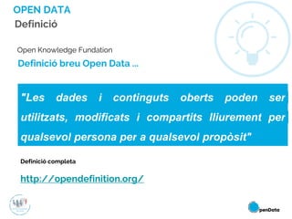 Open Knowledge Fundation
Definició completa
http://opendefinition.org/
Definició breu Open Data ...
"Les dades i continguts oberts poden ser
utilitzats, modificats i compartits lliurement per
qualsevol persona per a qualsevol propòsit"
Definició
OPEN DATA
 
