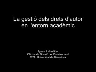 La gestió dels drets d'autor
en l'entorn acadèmic
Ignasi Labastida
Oficina de Difusió del Coneixement
CRAI Universitat de Barcelona
 