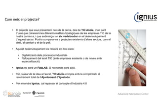 Com neix el projecte?
• El projecte que avui presentem neix de la cerca, des de TIC Anoia, d’un punt
d’unió que cohesioni les diferents realitats tipològiques de les empreses TIC de la
nostra comarca, i que esdevingui un eix vertebrador en el desenvolupament
d’aquest sector. Podria comparar-se a projectes existents d’altres sectors, com el
tèxtil, el sanitari o el de la pell.
• Aquest desenvolupament es recolza en dos eixos:
• Digitalització dels processos industrials
• Reforçament del teixit TIC (amb empreses existents o de noves amb
especialització)
• Ignius no serà un FabLAB. O no només serà això.
• Per passar de la idea a l’acció, TIC Anoia compta amb la complicitat i el
recolzament total de l’Ajuntament d’Igualada.
• Per entendre Ignius, cal repassar el concepte d’Indústria 4.0
Advanced Fabrication Center
 
