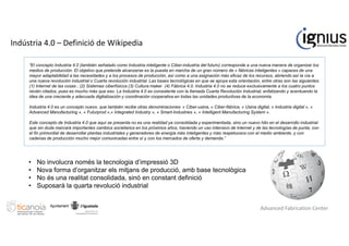 “El concepto Industria 4.0 (también señalado como Industria inteligente o Ciber-industria del futuro) corresponde a una nueva manera de organizar los
medios de producción. El objetivo que pretende alcanzarse es la puesta en marcha de un gran número de « fábricas inteligentes » capaces de una
mayor adaptabilidad a las necesidades y a los procesos de producción, así como a una asignación más eficaz de los recursos, abriendo así la vía a
una nueva revolución industrial o Cuarta revolución industrial. Las bases tecnológicas en que se apoya esta orientación, entre otras son las siguientes:
(1) Internet de las cosas ; (2) Sistemas ciberfísicos (3) Cultura maker (4) Fábrica 4.0. Industria 4.0 no se reduce exclusivamente a los cuatro puntos
recién citados, pues es mucho más que eso. La Industria 4.0 es consistente con la llamada Cuarta Revolución Industrial, enfatizando y acentuando la
idea de una creciente y adecuada digitalización y coordinación cooperativa en todas las unidades productivas de la economía.
Industria 4.0 es un concepto nuevo, que también recibe otras denominaciones: « Ciber-usina, « Ciber-fábrica, « Usina digital, « Industria digital », «
Advanced Manufacturing », « Futurprod »,« Integrated Industry », « Smart-Industries », « Intelligent Manufacturing System ».
Este concepto de Industria 4.0 que aquí se presenta no es una realidad ya consolidada y experimentada, sino un nuevo hito en el desarrollo industrial
que sin duda marcará importantes cambios societarios en los próximos años, haciendo un uso intensivo de Internet y de las tecnologías de punta, con
el fin primordial de desarrollar plantas industriales y generadores de energía más inteligentes y más respetuosos con el medio ambiente, y con
cadenas de producción mucho mejor comunicadas entre sí y con los mercados de oferta y demanda.”
Indústria 4.0 – Definició de Wikipedia
• No involucra només la tecnologia d’impressió 3D
• Nova forma d’organitzar els mitjans de producció, amb base tecnològica
• No és una realitat consolidada, sinó en constant definició
• Suposarà la quarta revolució industrial
Advanced Fabrication Center
 