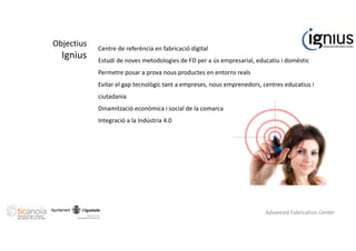 Objectius
Ignius
Centre de referència en fabricació digital
Estudi de noves metodologies de FD per a ús empresarial, educatiu i domèstic
Permetre posar a prova nous productes en entorns reals
Evitar el gap tecnològic tant a empreses, nous emprenedors, centres educatius i
ciutadania
Dinamització econòmica i social de la comarca
Integració a la Indústria 4.0
Advanced Fabrication Center
 