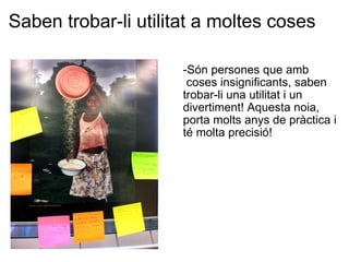 Saben trobar-li utilitat a moltes coses   -Són persones que amb  coses insignificants, saben trobar-li una utilitat i un divertiment! Aquesta noia, porta molts anys de pràctica i té molta precisió! 