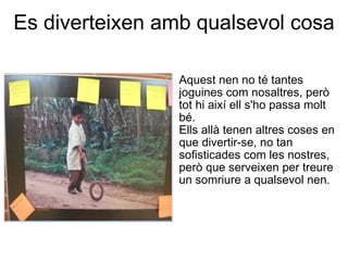 Es diverteixen amb qualsevol cosa   Aquest nen no té tantes joguines com nosaltres, però tot hi així ell s'ho passa molt bé.  Ells allà tenen altres coses en que divertir-se, no tan sofisticades com les nostres, però que serveixen per treure un somriure a qualsevol nen. 