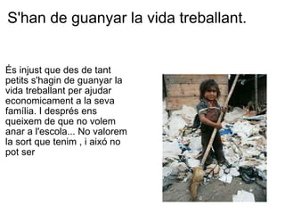S'han de guanyar la vida treballant. És injust que des de tant  petits s'hagin de guanyar la  vida treballant per ajudar economicament a la seva família. I després ens  queixem de que no volem  anar a l'escola... No valorem la sort que tenim , i aixó no pot ser 