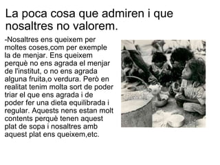 La poca cosa que admiren i que nosaltres no valorem. -Nosaltres ens queixem per moltes coses,com per exemple la de menjar. Ens queixem perquè no ens agrada el menjar de l'institut, o no ens agrada alguna fruita,o verdura. Però en realitat tenim molta sort de poder triar el que ens agrada i de poder fer una dieta equilibrada i regular. Aquests nens estan molt contents perquè tenen aquest plat de sopa i nosaltres amb aquest plat ens queixem,etc. 