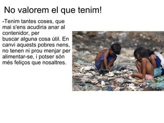 No valorem el que tenim! -Tenim tantes coses, que  mai s'ens acudiria anar al contenidor, per buscar alguna cosa útil. En canvi aquests pobres nens, no tenen ni prou menjar per alimentar-se, i potser són més feliços que nosaltres.   