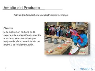 8
Ámbito del Producto
Objetivo
Sistematización en línea de la
experiencia, en función de permitir
aproximaciones sucesivas que
mejoren la eficacia y eficiencia del
proceso de implementación.
8
Foto:BrendaChávez/UNOPS2013.
Actividades dirigidas hacia una efectiva implementación.
 